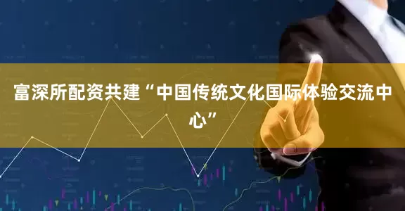 富深所配资共建“中国传统文化国际体验交流中心”