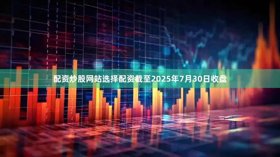 配资炒股网站选择配资截至2025年7月30日收盘