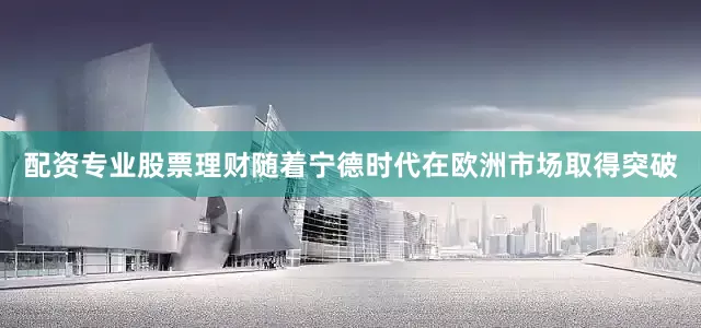 配资专业股票理财随着宁德时代在欧洲市场取得突破