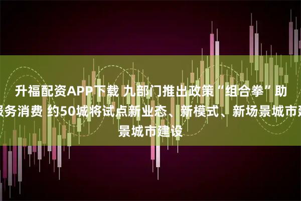 升福配资APP下载 九部门推出政策“组合拳”助力服务消费 约50城将试点新业态、新模式、新场景城市建设