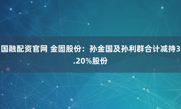 国融配资官网 金固股份：孙金国及孙利群合计减持3.20%股份