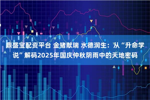 鼎盛宝配资平台 金猪献瑞 水德润生：从“升命学说”解码2025年国庆仲秋阴雨中的天地密码