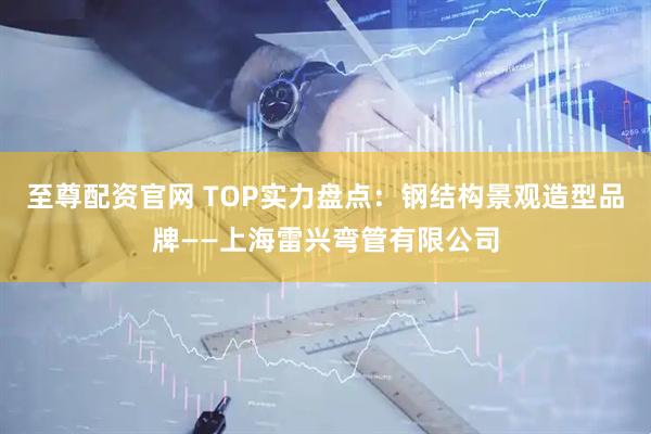 至尊配资官网 TOP实力盘点：钢结构景观造型品牌——上海雷兴弯管有限公司