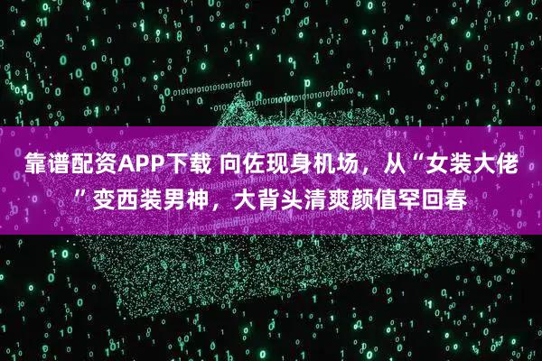 靠谱配资APP下载 向佐现身机场，从“女装大佬”变西装男神，大背头清爽颜值罕回春