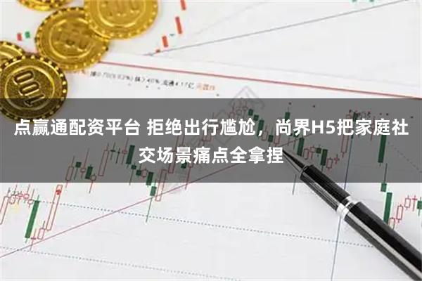 点赢通配资平台 拒绝出行尴尬，尚界H5把家庭社交场景痛点全拿捏