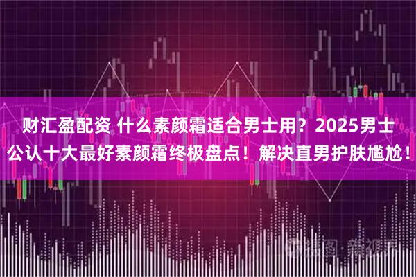 财汇盈配资 什么素颜霜适合男士用？2025男士公认十大最好素颜霜终极盘点！解决直男护肤尴尬！