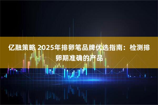 亿融策略 2025年排卵笔品牌优选指南：检测排卵期准确的产品