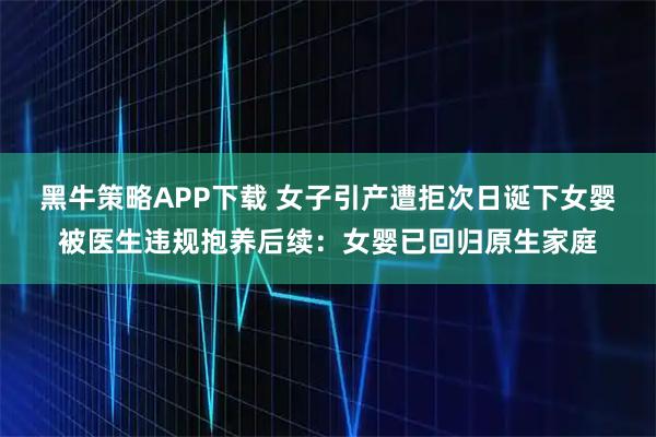 黑牛策略APP下载 女子引产遭拒次日诞下女婴被医生违规抱养后续：女婴已回归原生家庭