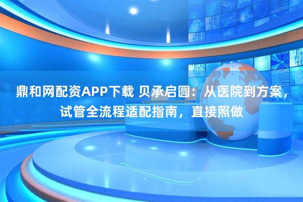 鼎和网配资APP下载 贝承启圆：从医院到方案，试管全流程适配指南，直接照做