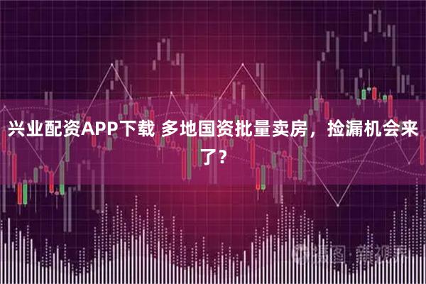兴业配资APP下载 多地国资批量卖房，捡漏机会来了？