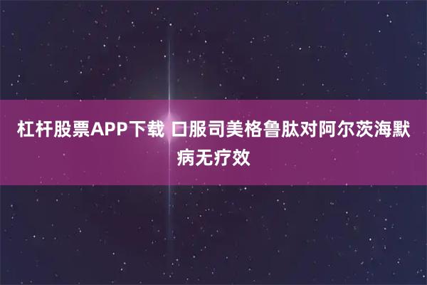 杠杆股票APP下载 口服司美格鲁肽对阿尔茨海默病无疗效
