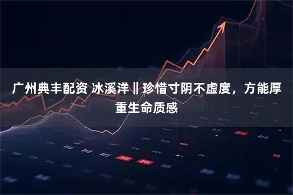 广州典丰配资 冰溪洋‖珍惜寸阴不虚度，方能厚重生命质感