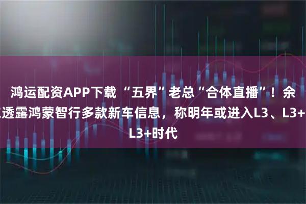 鸿运配资APP下载 “五界”老总“合体直播”!余承东透露鸿蒙智行多款新车信息,称明年或进入L3、L3+时代