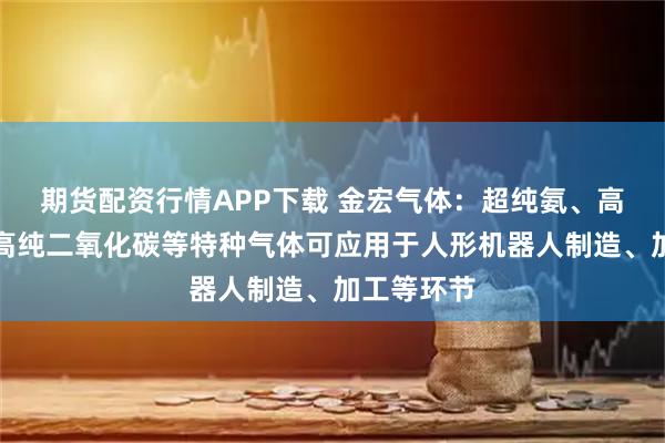 期货配资行情APP下载 金宏气体：超纯氨、高纯氢气、高纯二氧化碳等特种气体可应用于人形机器人制造、加工等环节