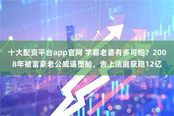 十大配资平台app官网 学霸老婆有多可怕？2008年被富豪老公威逼堕胎，告上法庭获赔12亿