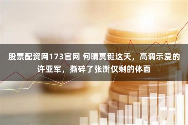 股票配资网173官网 何晴冥诞这天，高调示爱的许亚军，撕碎了张澍仅剩的体面
