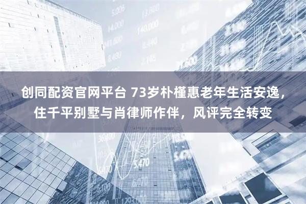 创同配资官网平台 73岁朴槿惠老年生活安逸，住千平别墅与肖律师作伴，风评完全转变