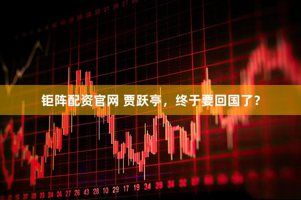 钜阵配资官网 贾跃亭，终于要回国了？