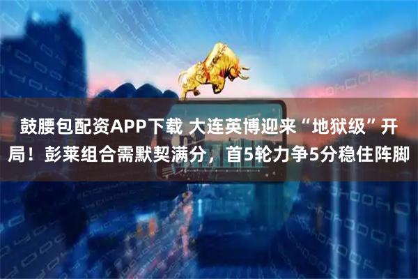鼓腰包配资APP下载 大连英博迎来“地狱级”开局！彭莱组合需默契满分，首5轮力争5分稳住阵脚