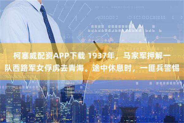 柯塞威配资APP下载 1937年，马家军押解一队西路军女俘虏去青海。途中休息时，一匪兵警惕