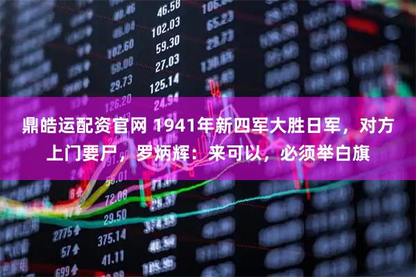 鼎皓运配资官网 1941年新四军大胜日军，对方上门要尸，罗炳辉：来可以，必须举白旗