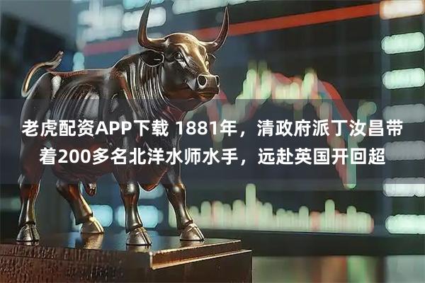 老虎配资APP下载 1881年，清政府派丁汝昌带着200多名北洋水师水手，远赴英国开回超