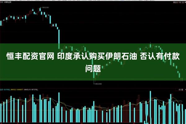 恒丰配资官网 印度承认购买伊朗石油 否认有付款问题