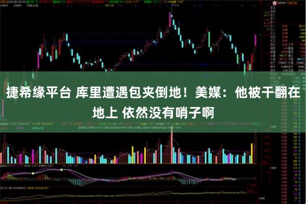 捷希缘平台 库里遭遇包夹倒地！美媒：他被干翻在地上 依然没有哨子啊