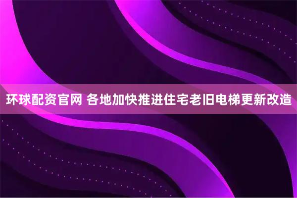 环球配资官网 各地加快推进住宅老旧电梯更新改造