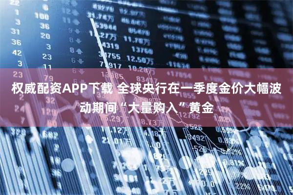 权威配资APP下载 全球央行在一季度金价大幅波动期间“大量购入”黄金