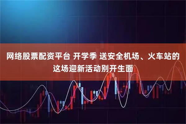 网络股票配资平台 开学季 送安全机场、火车站的这场迎新活动别开生面