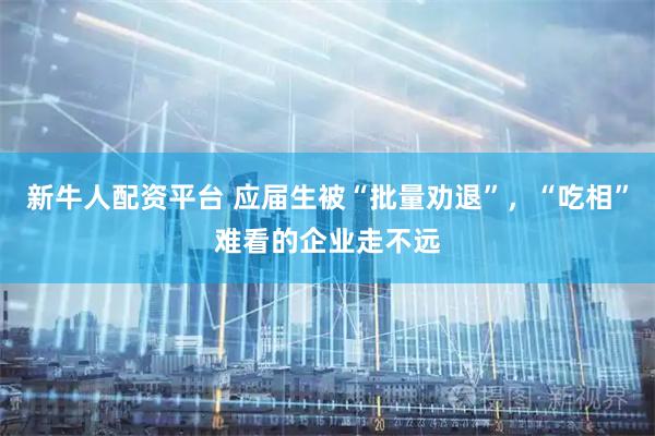 新牛人配资平台 应届生被“批量劝退”，“吃相”难看的企业走不远